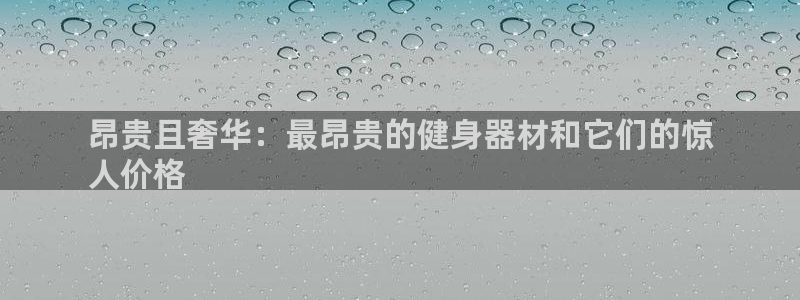 意昂体育3招商电话地址是多少：昂贵且奢华：最昂贵的健